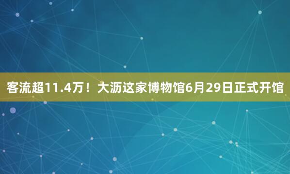 客流超11.4万！大沥这家博物馆6月29日正式开馆