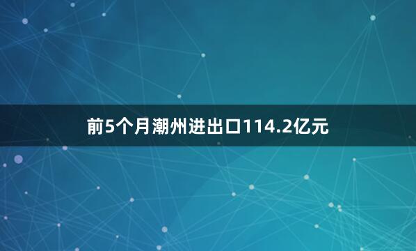 前5个月潮州进出口114.2亿元