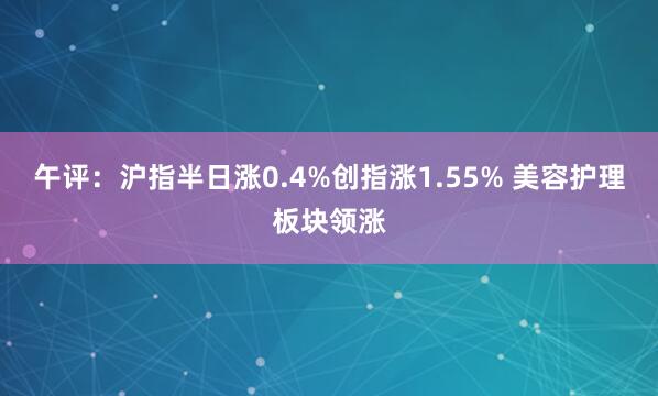 午评：沪指半日涨0.4%创指涨1.55% 美容护理板块领涨