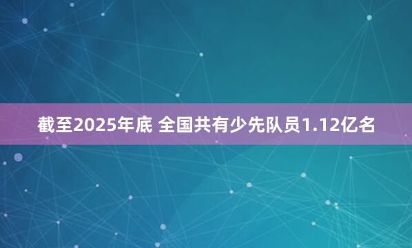 截至2025年底 全国共有少先队员1.12亿名