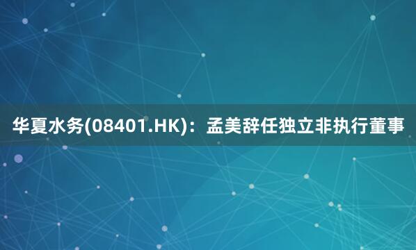 华夏水务(08401.HK)：孟美辞任独立非执行董事