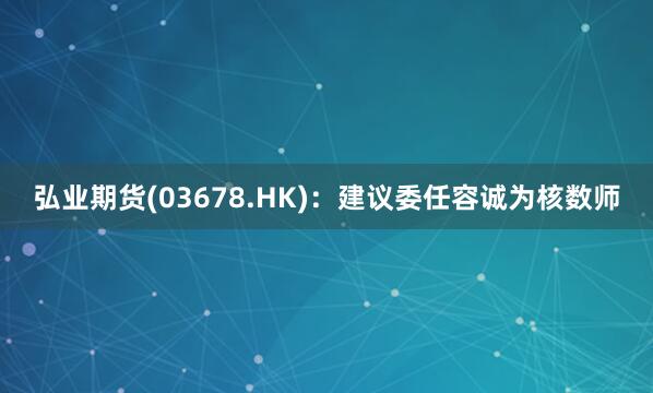 弘业期货(03678.HK)：建议委任容诚为核数师