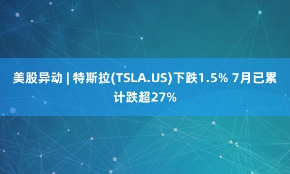 美股异动 | 特斯拉(TSLA.US)下跌1.5% 7月已累计跌超27%