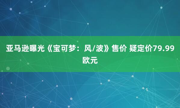 亚马逊曝光《宝可梦：风/波》售价 疑定价79.99欧元