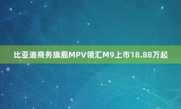 比亚迪商务旗舰MPV领汇M9上市18.88万起