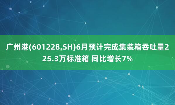 广州港(601228.SH)6月预计完成集装箱吞吐量225.3万标准箱 同比增长7%