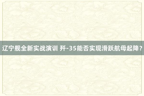 辽宁舰全新实战演训 歼-35能否实现滑跃航母起降？