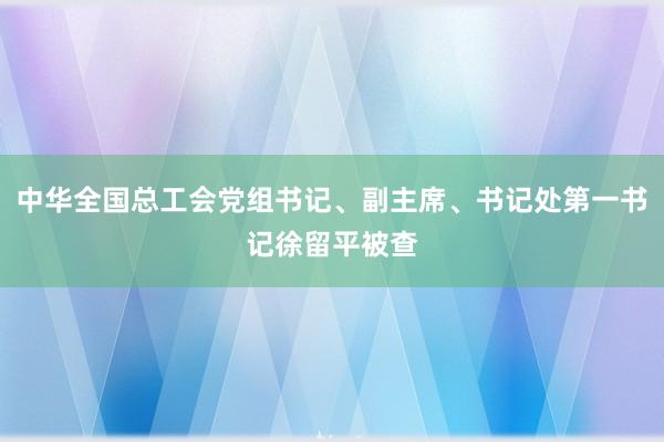 中华全国总工会党组书记、副主席、书记处第一书记徐留平被查