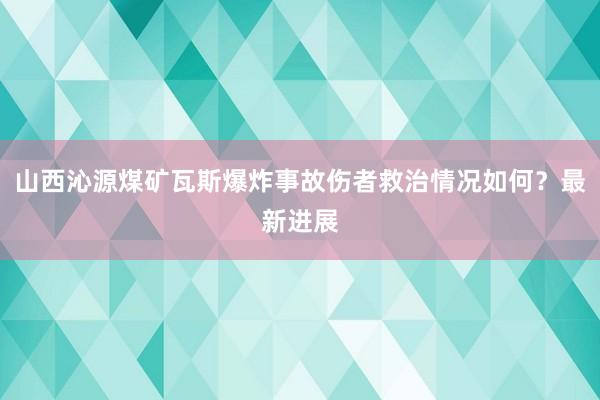 山西沁源煤矿瓦斯爆炸事故伤者救治情况如何？最新进展