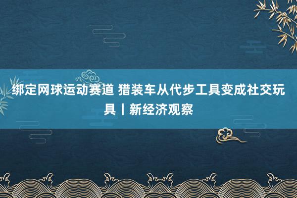 绑定网球运动赛道 猎装车从代步工具变成社交玩具丨新经济观察