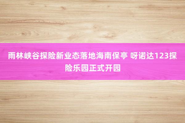 雨林峡谷探险新业态落地海南保亭 呀诺达123探险乐园正式开园