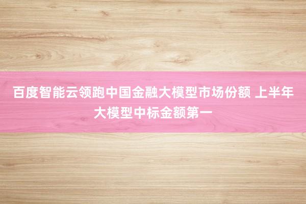 百度智能云领跑中国金融大模型市场份额 上半年大模型中标金额第一