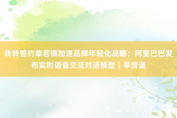 转转签约章若楠加速品牌年轻化战略；阿里巴巴发布实时语音交互对话模型｜早资道