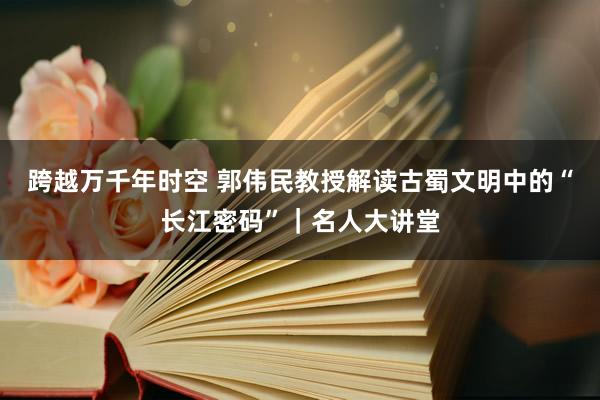 跨越万千年时空 郭伟民教授解读古蜀文明中的“长江密码”｜名人大讲堂