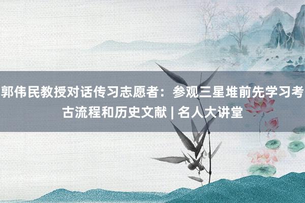 郭伟民教授对话传习志愿者：参观三星堆前先学习考古流程和历史文献 | 名人大讲堂