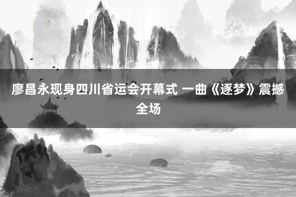 廖昌永现身四川省运会开幕式 一曲《逐梦》震撼全场