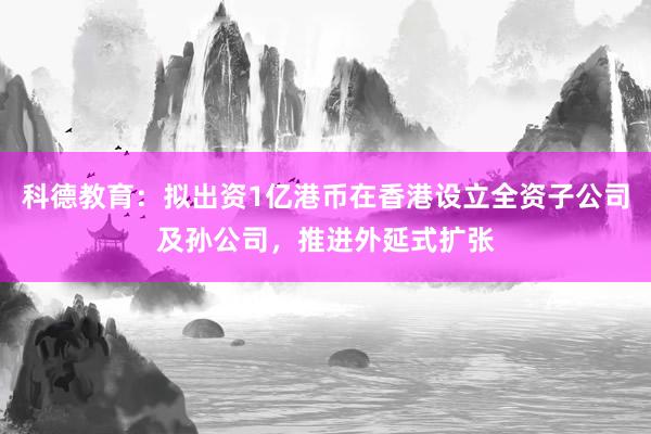 科德教育：拟出资1亿港币在香港设立全资子公司及孙公司，推进外延式扩张
