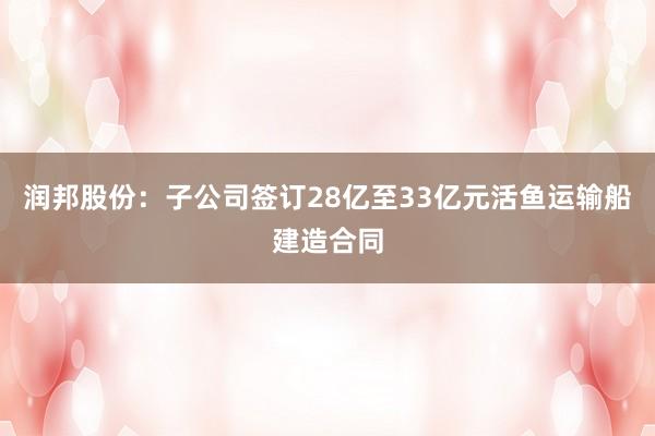 润邦股份：子公司签订28亿至33亿元活鱼运输船建造合同