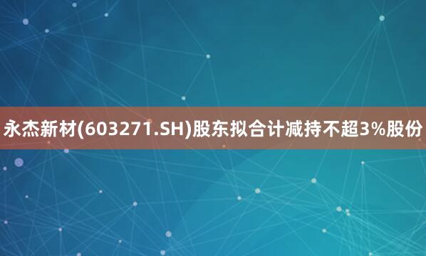 永杰新材(603271.SH)股东拟合计减持不超3%股份