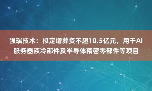 强瑞技术：拟定增募资不超10.5亿元，用于AI服务器液冷部件及半导体精密零部件等项目