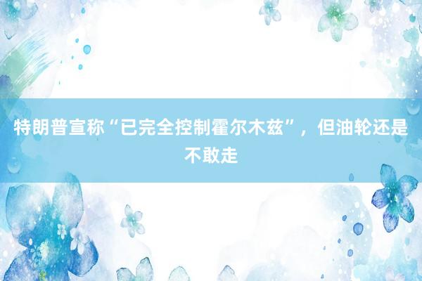 特朗普宣称“已完全控制霍尔木兹”，但油轮还是不敢走
