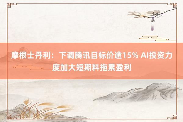 摩根士丹利：下调腾讯目标价逾15% AI投资力度加大短期料拖累盈利