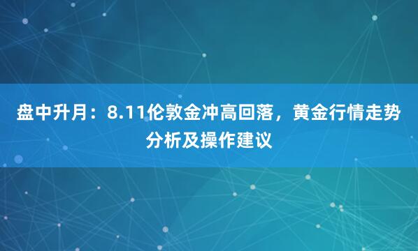 盘中升月：8.11伦敦金冲高回落，黄金行情走势分析及操作建议