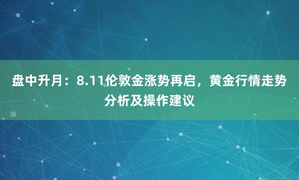 盘中升月：8.11伦敦金涨势再启，黄金行情走势分析及操作建议