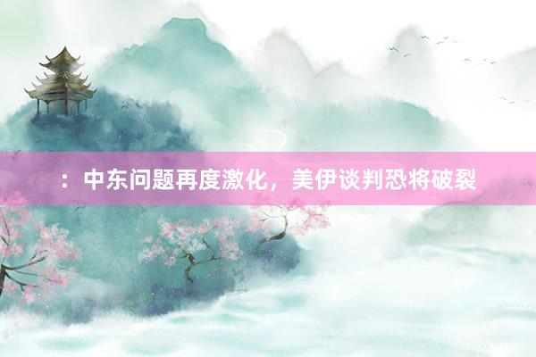 ：中东问题再度激化，美伊谈判恐将破裂