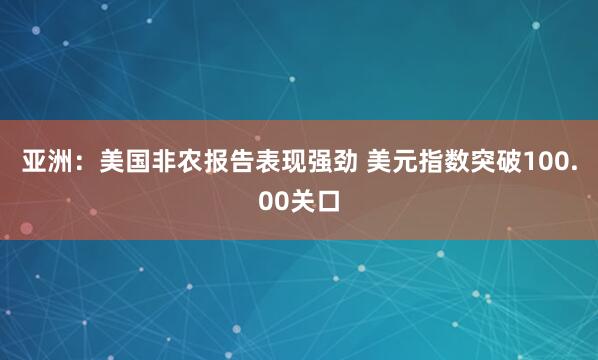 亚洲：美国非农报告表现强劲 美元指数突破100.00关口