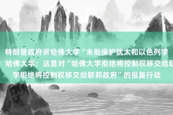 特朗普政府诉哈佛大学“未能保护犹太和以色列学生免受歧视和骚扰”；哈佛大学：这是对“哈佛大学拒绝将控制权移交给联邦政府”的报复行动