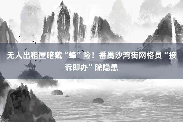 无人出租屋暗藏“蜂”险！番禺沙湾街网格员“接诉即办”除隐患