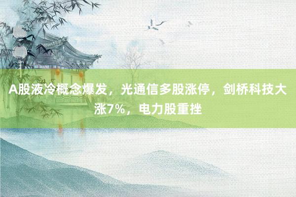 A股液冷概念爆发，光通信多股涨停，剑桥科技大涨7%，电力股重挫