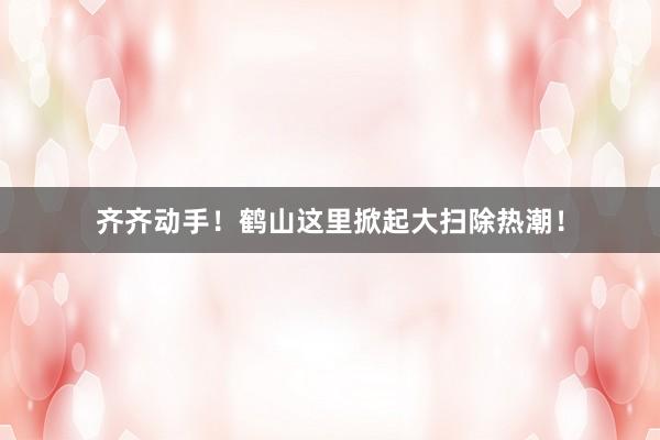 齐齐动手！鹤山这里掀起大扫除热潮！