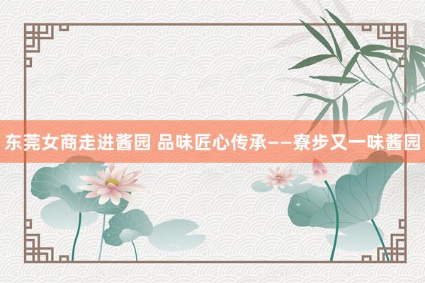 东莞女商走进酱园 品味匠心传承——寮步又一味酱园