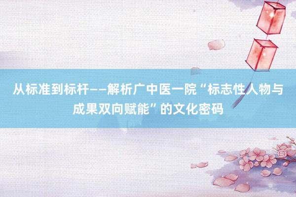 从标准到标杆——解析广中医一院“标志性人物与成果双向赋能”的文化密码