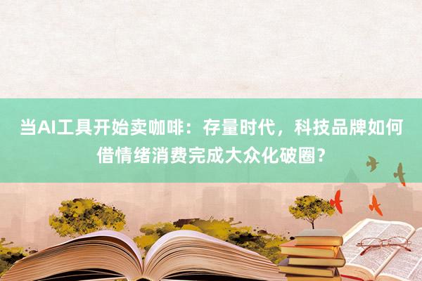 当AI工具开始卖咖啡：存量时代，科技品牌如何借情绪消费完成大众化破圈？