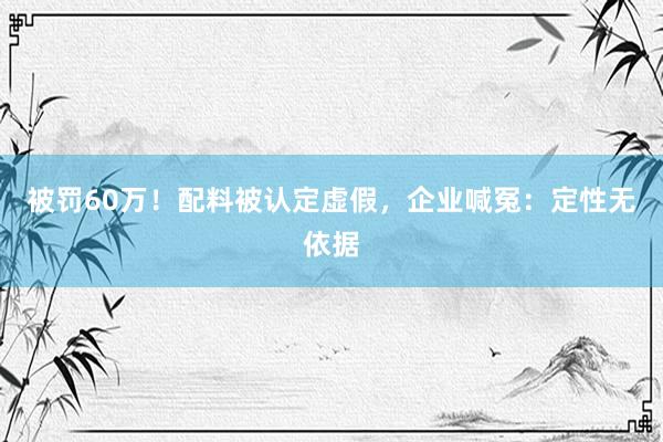 被罚60万！配料被认定虚假，企业喊冤：定性无依据