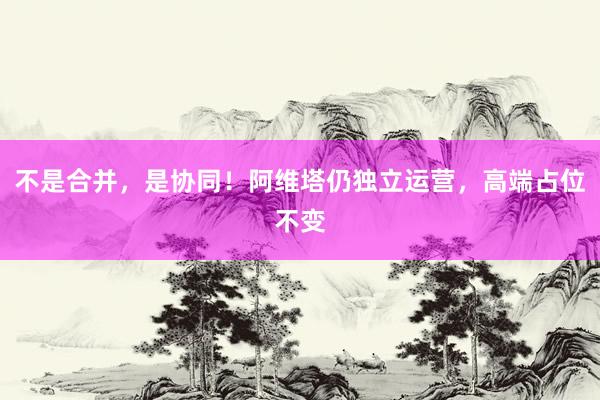 不是合并，是协同！阿维塔仍独立运营，高端占位不变
