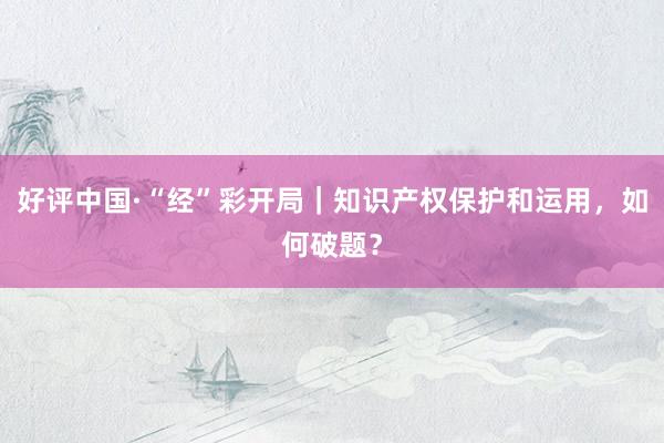 好评中国·“经”彩开局｜知识产权保护和运用，如何破题？