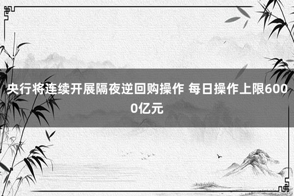 央行将连续开展隔夜逆回购操作 每日操作上限6000亿元