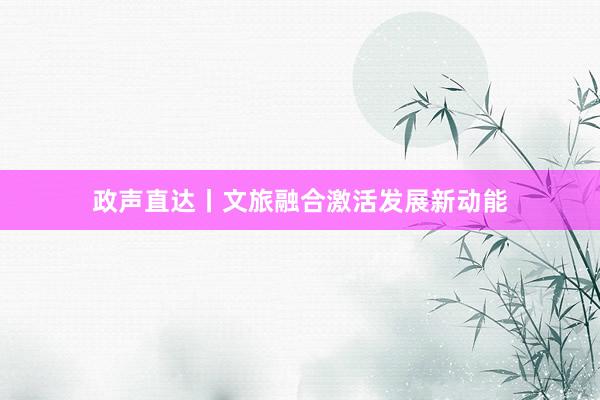 政声直达丨文旅融合激活发展新动能