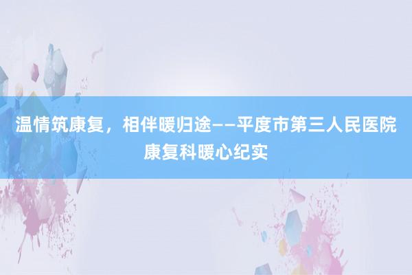 温情筑康复，相伴暖归途——平度市第三人民医院康复科暖心纪实