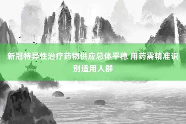 新冠特异性治疗药物供应总体平稳 用药需精准识别适用人群