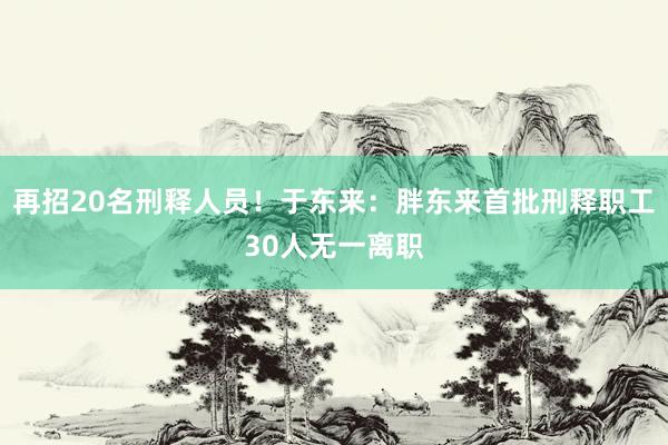 再招20名刑释人员！于东来：胖东来首批刑释职工30人无一离职