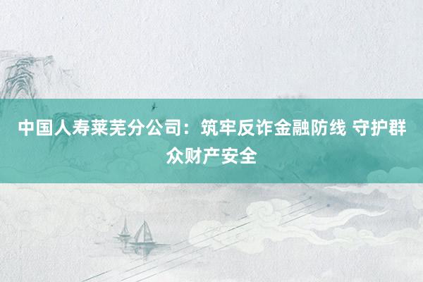 中国人寿莱芜分公司：筑牢反诈金融防线 守护群众财产安全