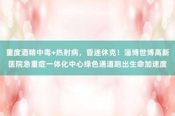 重度酒精中毒+热射病，昏迷休克！淄博世博高新医院急重症一体化中心绿色通道跑出生命加速度
