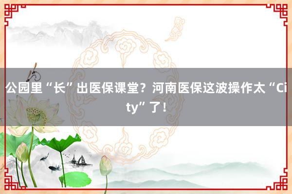公园里“长”出医保课堂？河南医保这波操作太“City”了！