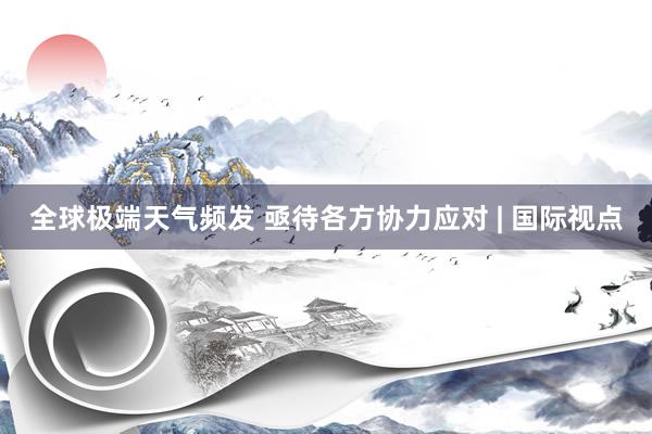 全球极端天气频发 亟待各方协力应对 | 国际视点