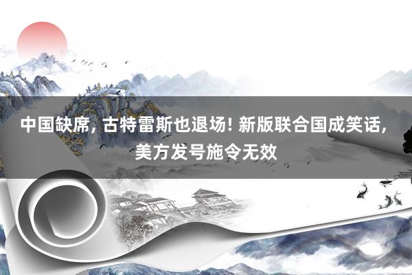 中国缺席, 古特雷斯也退场! 新版联合国成笑话, 美方发号施令无效